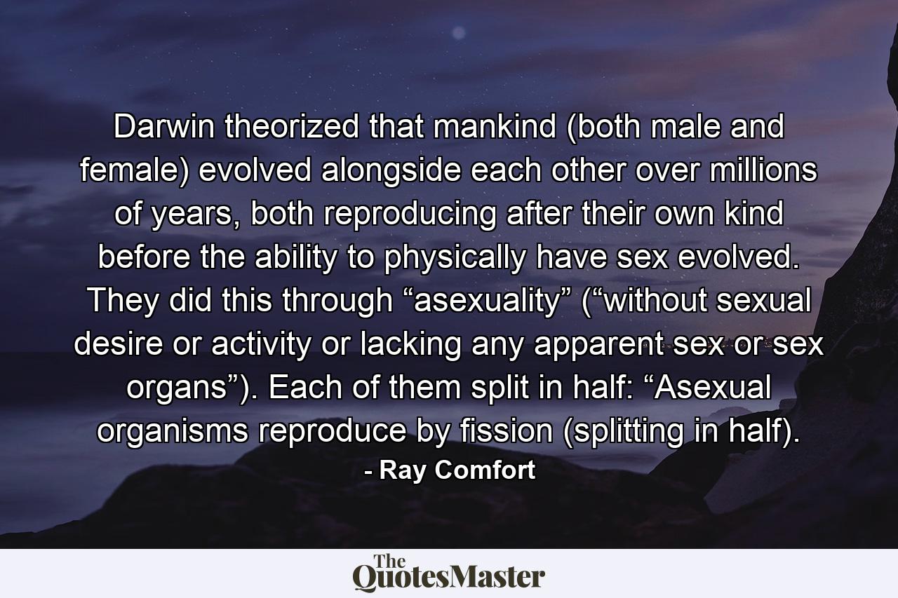 Darwin theorized that mankind (both male and female) evolved alongside each other over millions of years, both reproducing after their own kind before the ability to physically have sex evolved. They did this through “asexuality” (“without sexual desire or activity or lacking any apparent sex or sex organs”). Each of them split in half: “Asexual organisms reproduce by fission (splitting in half). - Quote by Ray Comfort