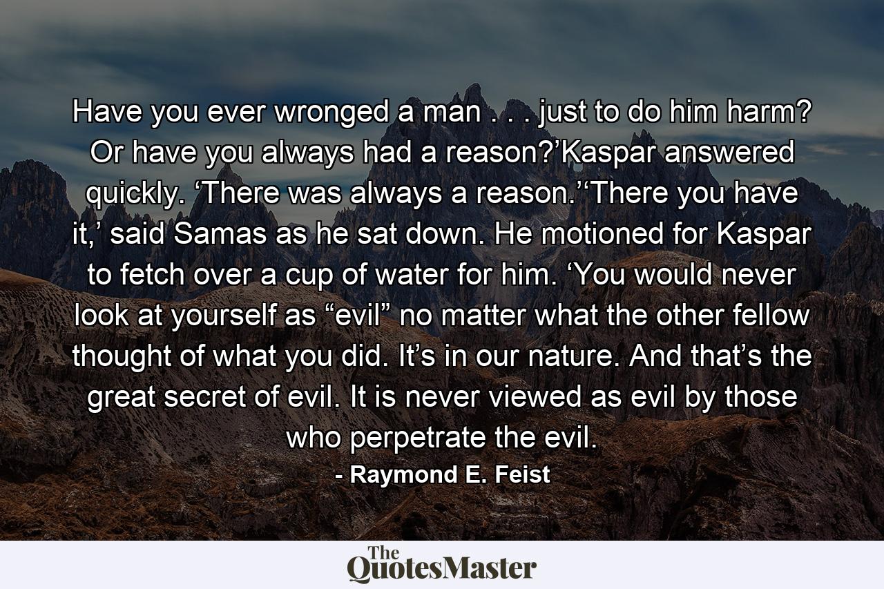 Have you ever wronged a man . . . just to do him harm? Or have you always had a reason?’Kaspar answered quickly. ‘There was always a reason.’‘There you have it,’ said Samas as he sat down. He motioned for Kaspar to fetch over a cup of water for him. ‘You would never look at yourself as “evil” no matter what the other fellow thought of what you did. It’s in our nature. And that’s the great secret of evil. It is never viewed as evil by those who perpetrate the evil. - Quote by Raymond E. Feist