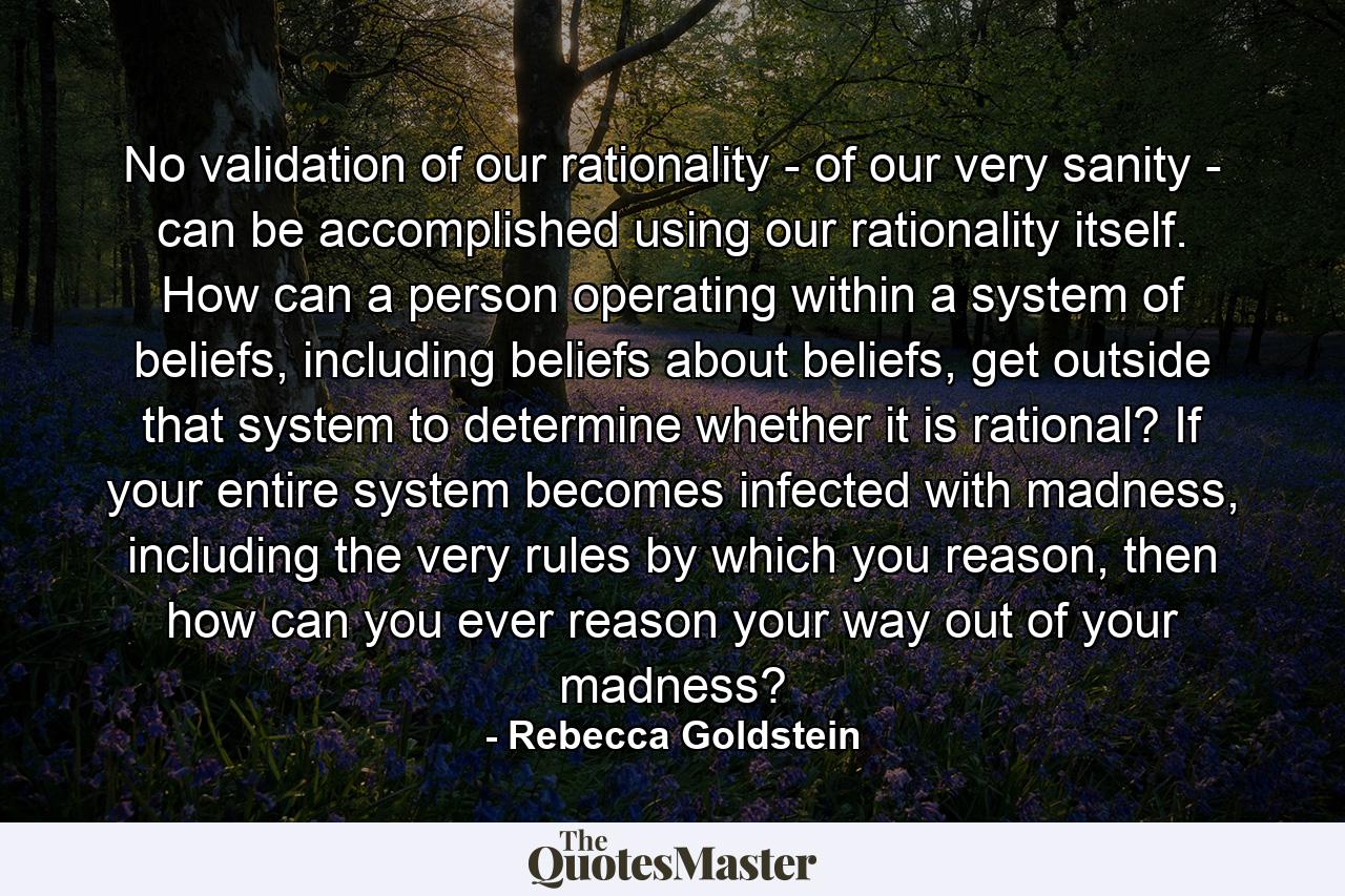 No validation of our rationality - of our very sanity - can be accomplished using our rationality itself. How can a person operating within a system of beliefs, including beliefs about beliefs, get outside that system to determine whether it is rational? If your entire system becomes infected with madness, including the very rules by which you reason, then how can you ever reason your way out of your madness? - Quote by Rebecca Goldstein