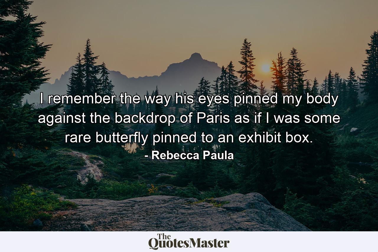 I remember the way his eyes pinned my body against the backdrop of Paris as if I was some rare butterfly pinned to an exhibit box. - Quote by Rebecca Paula