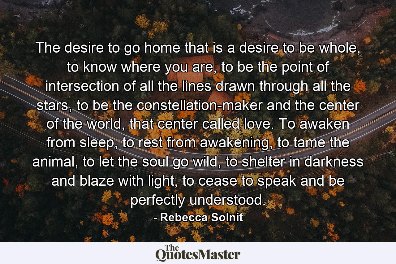 The desire to go home that is a desire to be whole, to know where you are, to be the point of intersection of all the lines drawn through all the stars, to be the constellation-maker and the center of the world, that center called love. To awaken from sleep, to rest from awakening, to tame the animal, to let the soul go wild, to shelter in darkness and blaze with light, to cease to speak and be perfectly understood. - Quote by Rebecca Solnit