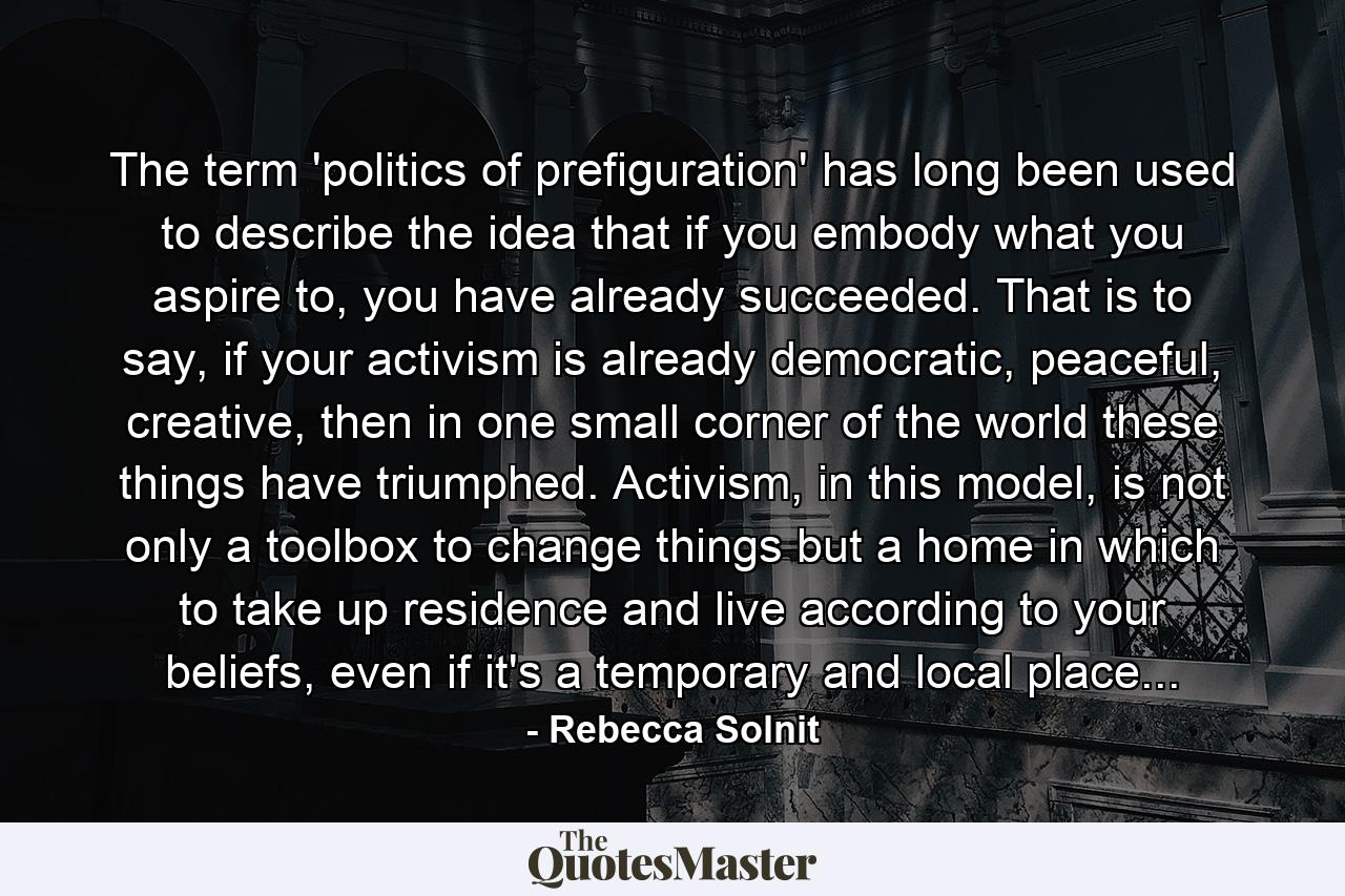 The term 'politics of prefiguration' has long been used to describe the idea that if you embody what you aspire to, you have already succeeded. That is to say, if your activism is already democratic, peaceful, creative, then in one small corner of the world these things have triumphed. Activism, in this model, is not only a toolbox to change things but a home in which to take up residence and live according to your beliefs, even if it's a temporary and local place... - Quote by Rebecca Solnit