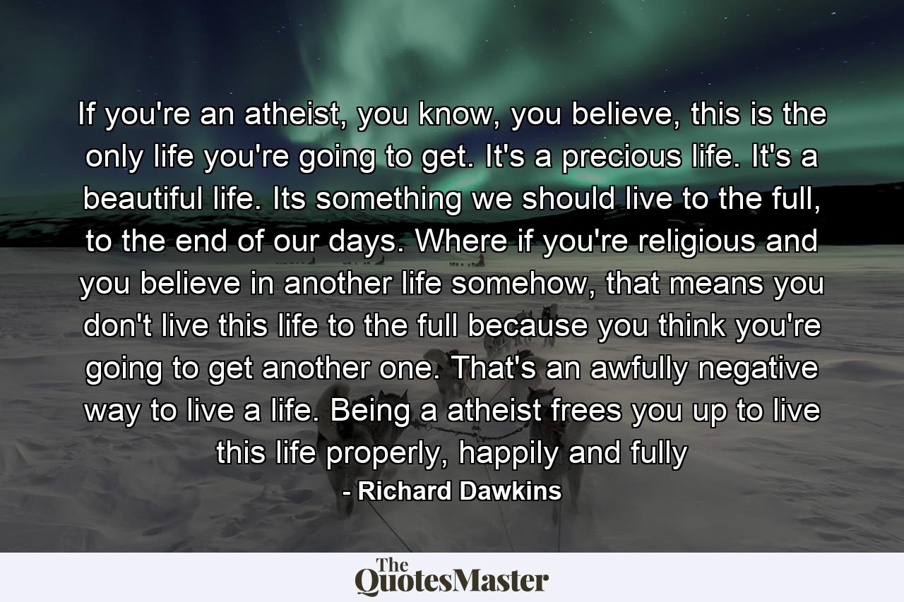 If you're an atheist, you know, you believe, this is the only life you're going to get. It's a precious life. It's a beautiful life. Its something we should live to the full, to the end of our days. Where if you're religious and you believe in another life somehow, that means you don't live this life to the full because you think you're going to get another one. That's an awfully negative way to live a life. Being a atheist frees you up to live this life properly, happily and fully - Quote by Richard Dawkins