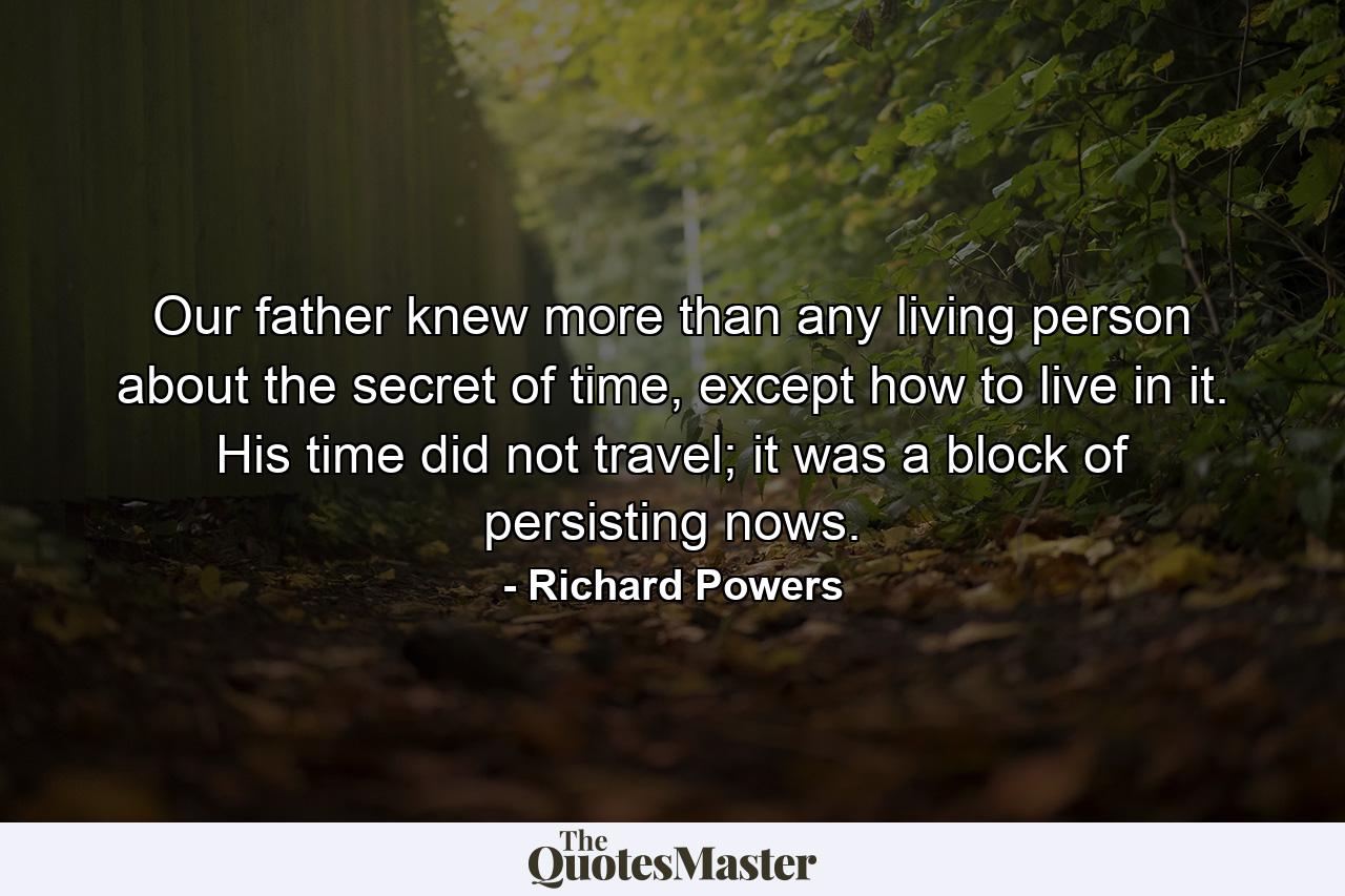 Our father knew more than any living person about the secret of time, except how to live in it. His time did not travel; it was a block of persisting nows. - Quote by Richard Powers