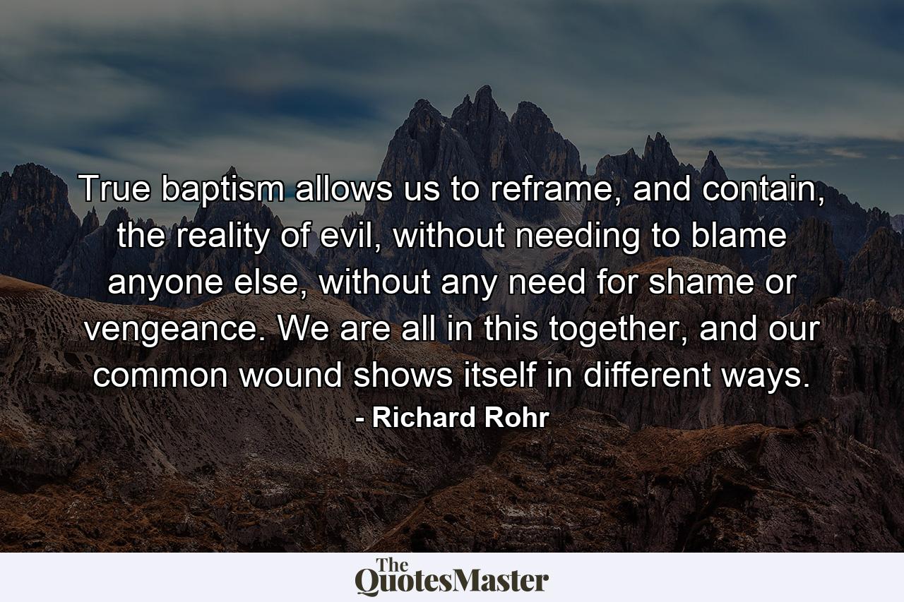 True baptism allows us to reframe, and contain, the reality of evil, without needing to blame anyone else, without any need for shame or vengeance. We are all in this together, and our common wound shows itself in different ways. - Quote by Richard Rohr