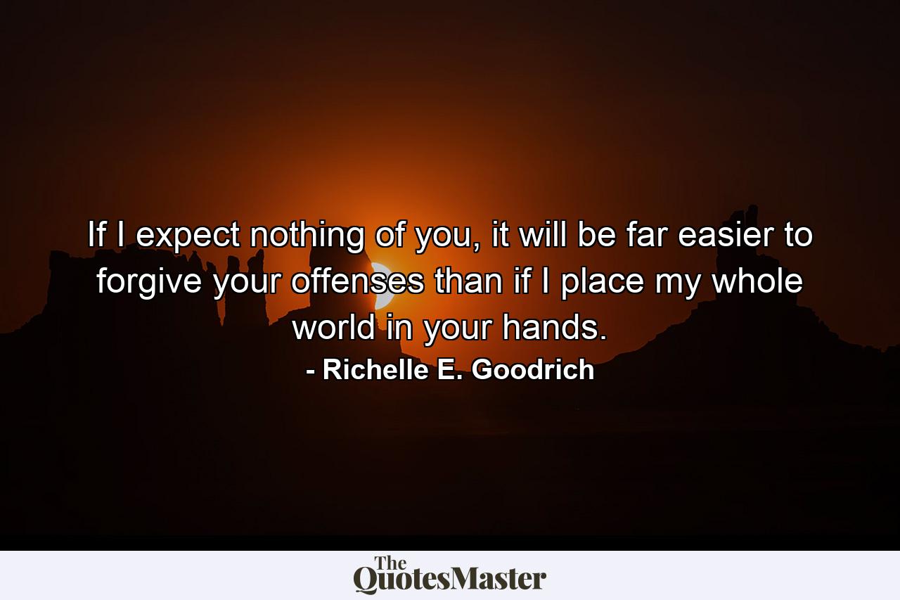 If I expect nothing of you, it will be far easier to forgive your offenses than if I place my whole world in your hands. - Quote by Richelle E. Goodrich