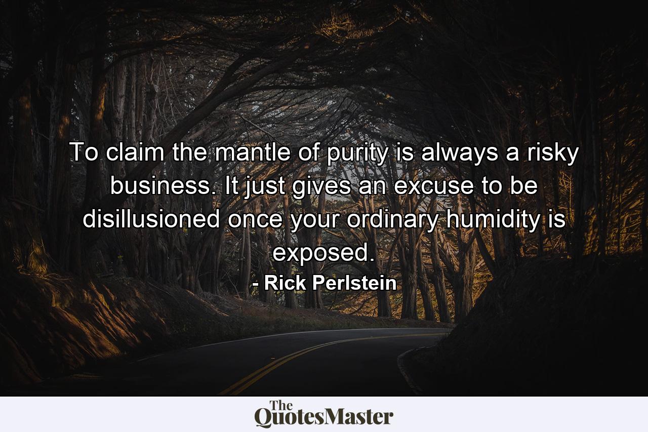 To claim the mantle of purity is always a risky business. It just gives an excuse to be disillusioned once your ordinary humidity is exposed. - Quote by Rick Perlstein