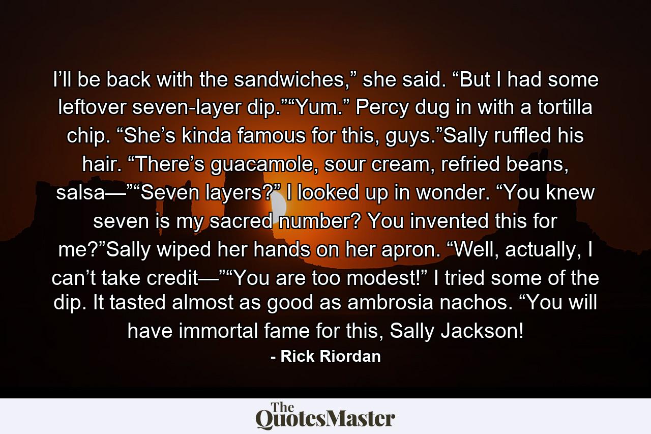 I’ll be back with the sandwiches,” she said. “But I had some leftover seven-layer dip.”“Yum.” Percy dug in with a tortilla chip. “She’s kinda famous for this, guys.”Sally ruffled his hair. “There’s guacamole, sour cream, refried beans, salsa—”“Seven layers?” I looked up in wonder. “You knew seven is my sacred number? You invented this for me?”Sally wiped her hands on her apron. “Well, actually, I can’t take credit—”“You are too modest!” I tried some of the dip. It tasted almost as good as ambrosia nachos. “You will have immortal fame for this, Sally Jackson! - Quote by Rick Riordan