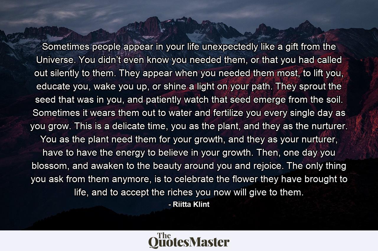 Sometimes people appear in your life unexpectedly like a gift from the Universe. You didn’t even know you needed them, or that you had called out silently to them. They appear when you needed them most, to lift you, educate you, wake you up, or shine a light on your path. They sprout the seed that was in you, and patiently watch that seed emerge from the soil. Sometimes it wears them out to water and fertilize you every single day as you grow. This is a delicate time, you as the plant, and they as the nurturer. You as the plant need them for your growth, and they as your nurturer, have to have the energy to believe in your growth. Then, one day you blossom, and awaken to the beauty around you and rejoice. The only thing you ask from them anymore, is to celebrate the flower they have brought to life, and to accept the riches you now will give to them. - Quote by Riitta Klint