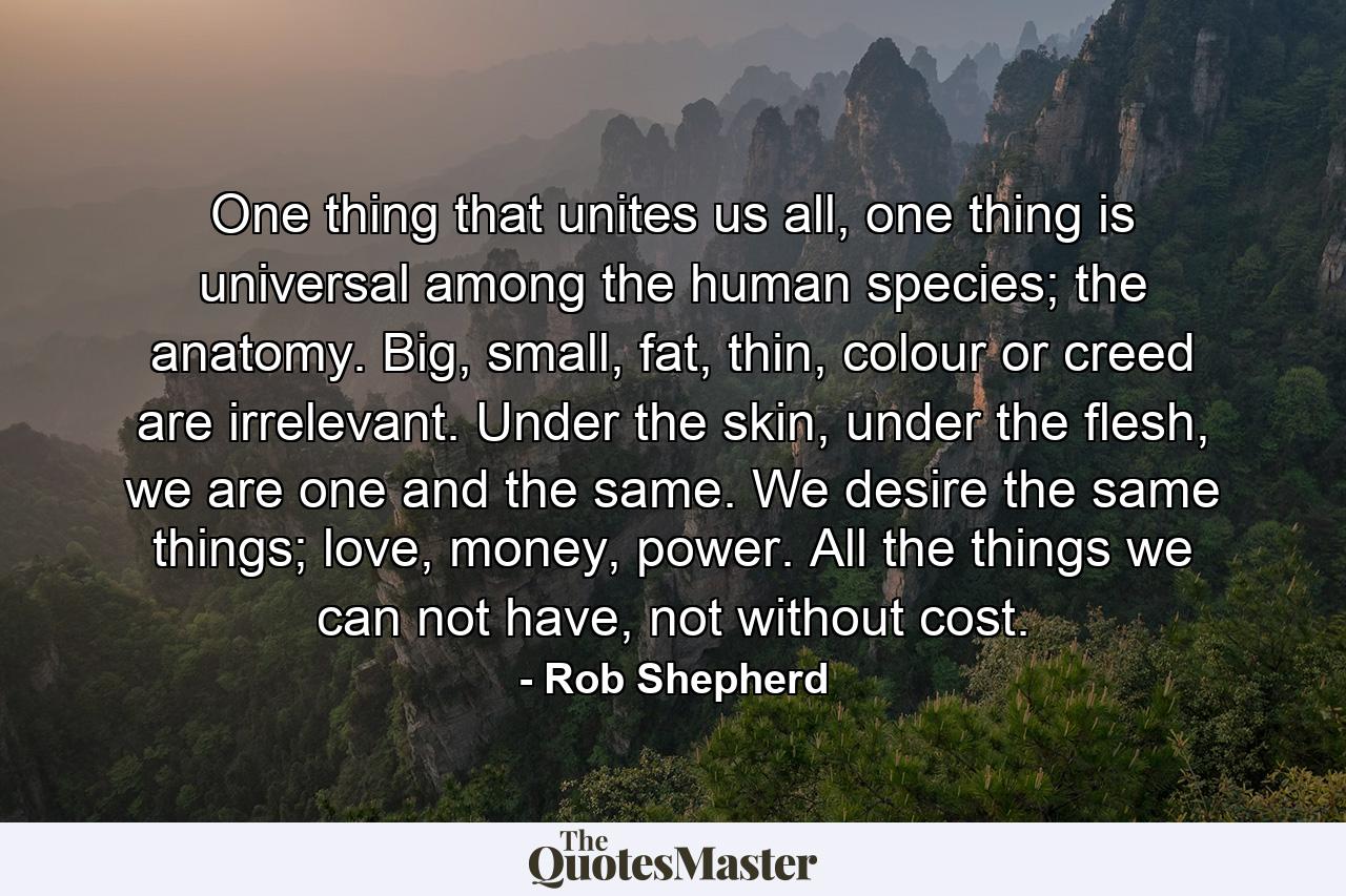 One thing that unites us all, one thing is universal among the human species; the anatomy. Big, small, fat, thin, colour or creed are irrelevant. Under the skin, under the flesh, we are one and the same. We desire the same things; love, money, power. All the things we can not have, not without cost. - Quote by Rob Shepherd