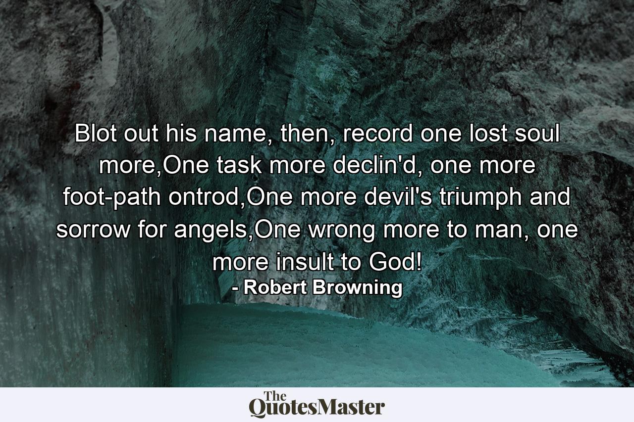 Blot out his name, then, record one lost soul more,One task more declin'd, one more foot-path ontrod,One more devil's triumph and sorrow for angels,One wrong more to man, one more insult to God! - Quote by Robert Browning