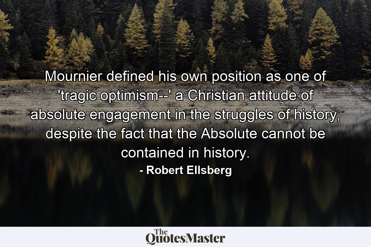 Mournier defined his own position as one of 'tragic optimism--' a Christian attitude of absolute engagement in the struggles of history, despite the fact that the Absolute cannot be contained in history. - Quote by Robert Ellsberg