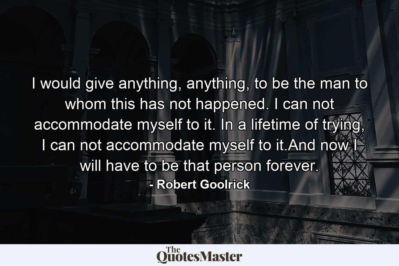 I would give anything, anything, to be the man to whom this has not happened. I can not accommodate myself to it. In a lifetime of trying, I can not accommodate myself to it.And now I will have to be that person forever. - Quote by Robert Goolrick