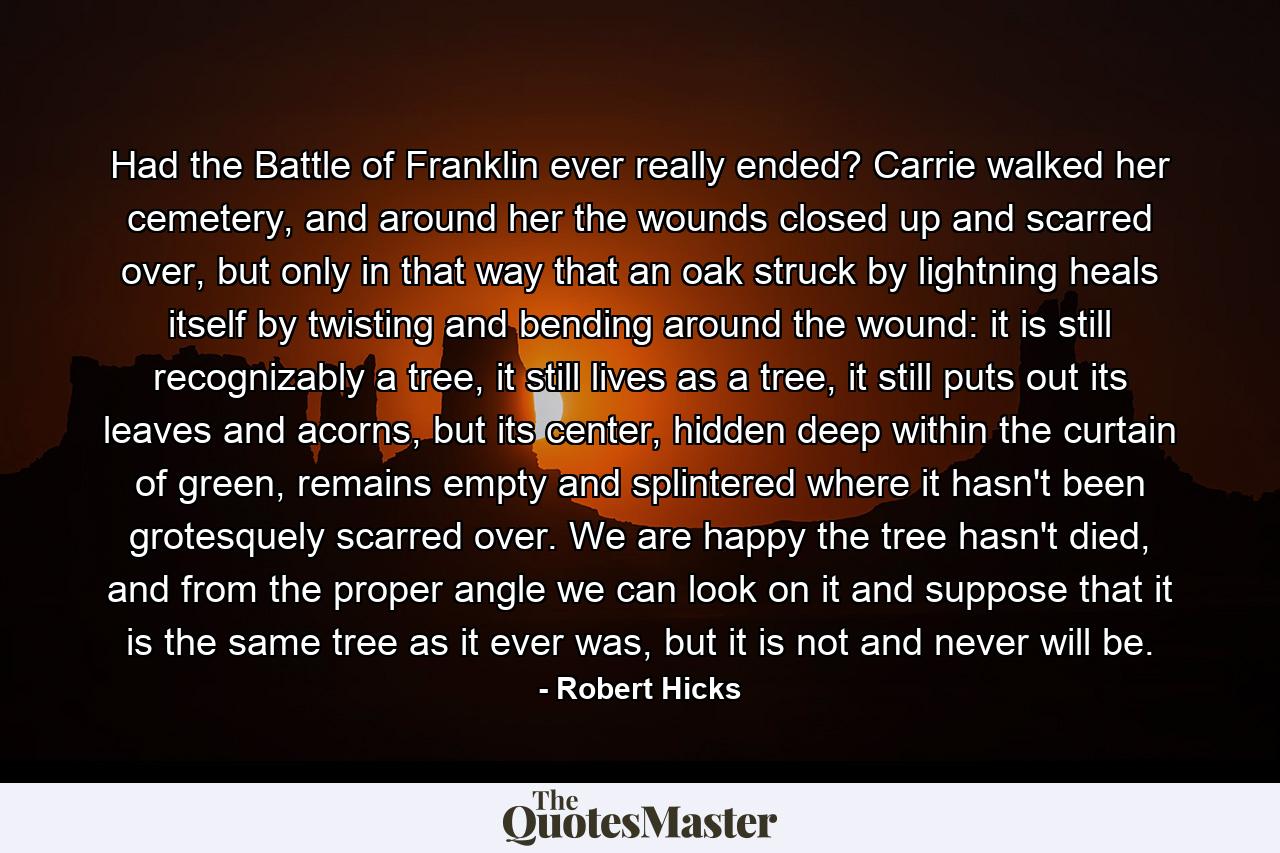 Had the Battle of Franklin ever really ended? Carrie walked her cemetery, and around her the wounds closed up and scarred over, but only in that way that an oak struck by lightning heals itself by twisting and bending around the wound: it is still recognizably a tree, it still lives as a tree, it still puts out its leaves and acorns, but its center, hidden deep within the curtain of green, remains empty and splintered where it hasn't been grotesquely scarred over. We are happy the tree hasn't died, and from the proper angle we can look on it and suppose that it is the same tree as it ever was, but it is not and never will be. - Quote by Robert Hicks