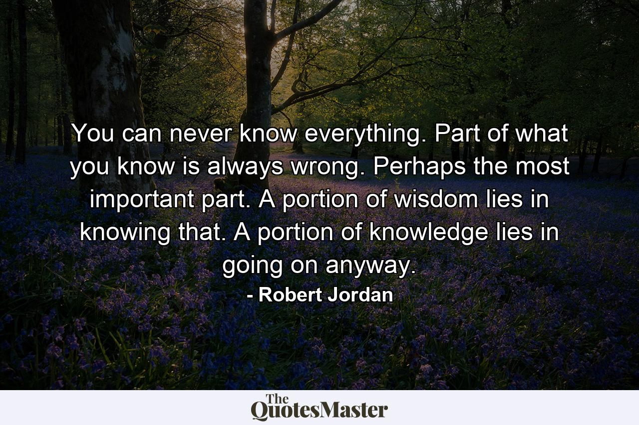 You can never know everything. Part of what you know is always wrong. Perhaps the most important part. A portion of wisdom lies in knowing that. A portion of knowledge lies in going on anyway. - Quote by Robert Jordan