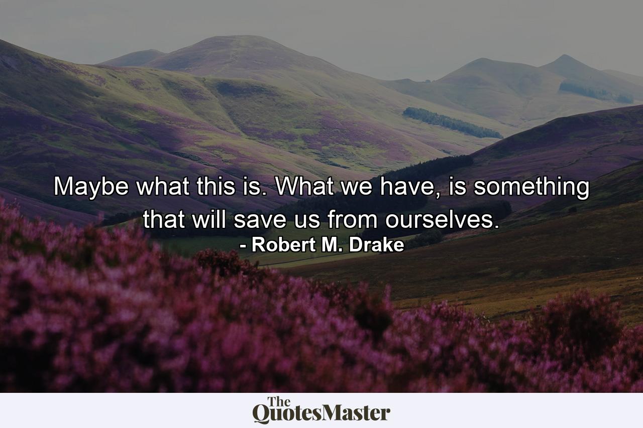 Maybe what this is. What we have, is something that will save us from ourselves. - Quote by Robert M. Drake