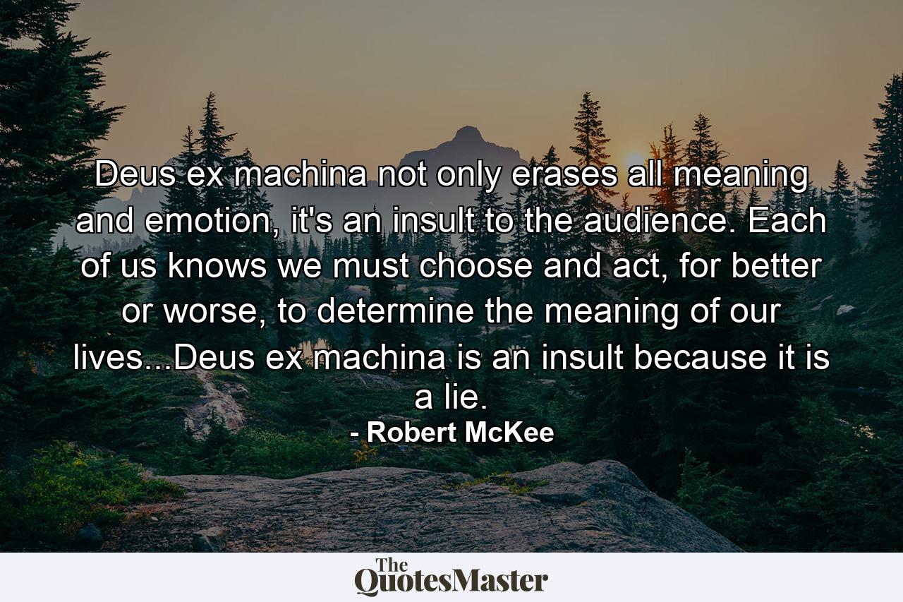 Deus ex machina not only erases all meaning and emotion, it's an insult to the audience. Each of us knows we must choose and act, for better or worse, to determine the meaning of our lives...Deus ex machina is an insult because it is a lie. - Quote by Robert McKee