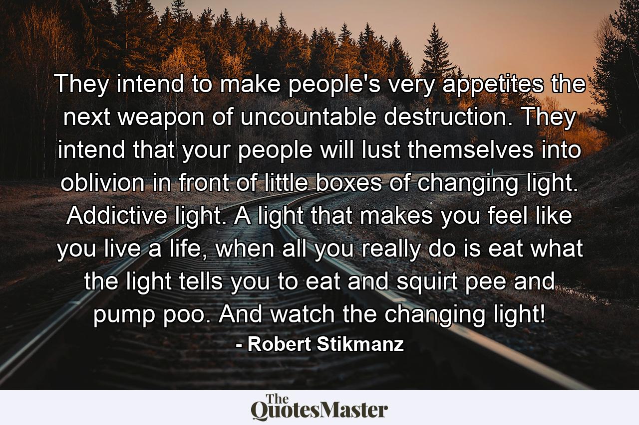 They intend to make people's very appetites the next weapon of uncountable destruction. They intend that your people will lust themselves into oblivion in front of little boxes of changing light. Addictive light. A light that makes you feel like you live a life, when all you really do is eat what the light tells you to eat and squirt pee and pump poo. And watch the changing light! - Quote by Robert Stikmanz