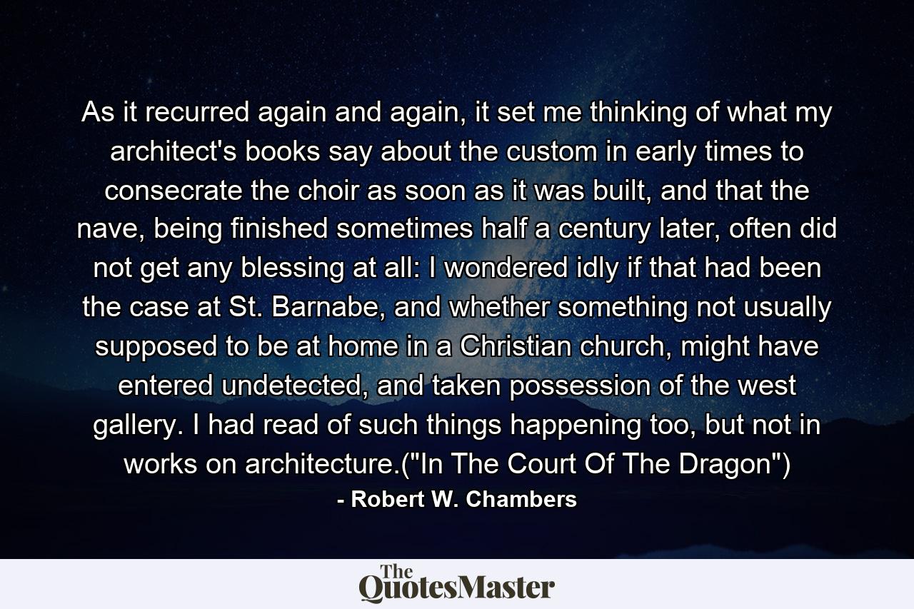 As it recurred again and again, it set me thinking of what my architect's books say about the custom in early times to consecrate the choir as soon as it was built, and that the nave, being finished sometimes half a century later, often did not get any blessing at all: I wondered idly if that had been the case at St. Barnabe, and whether something not usually supposed to be at home in a Christian church, might have entered undetected, and taken possession of the west gallery. I had read of such things happening too, but not in works on architecture.(