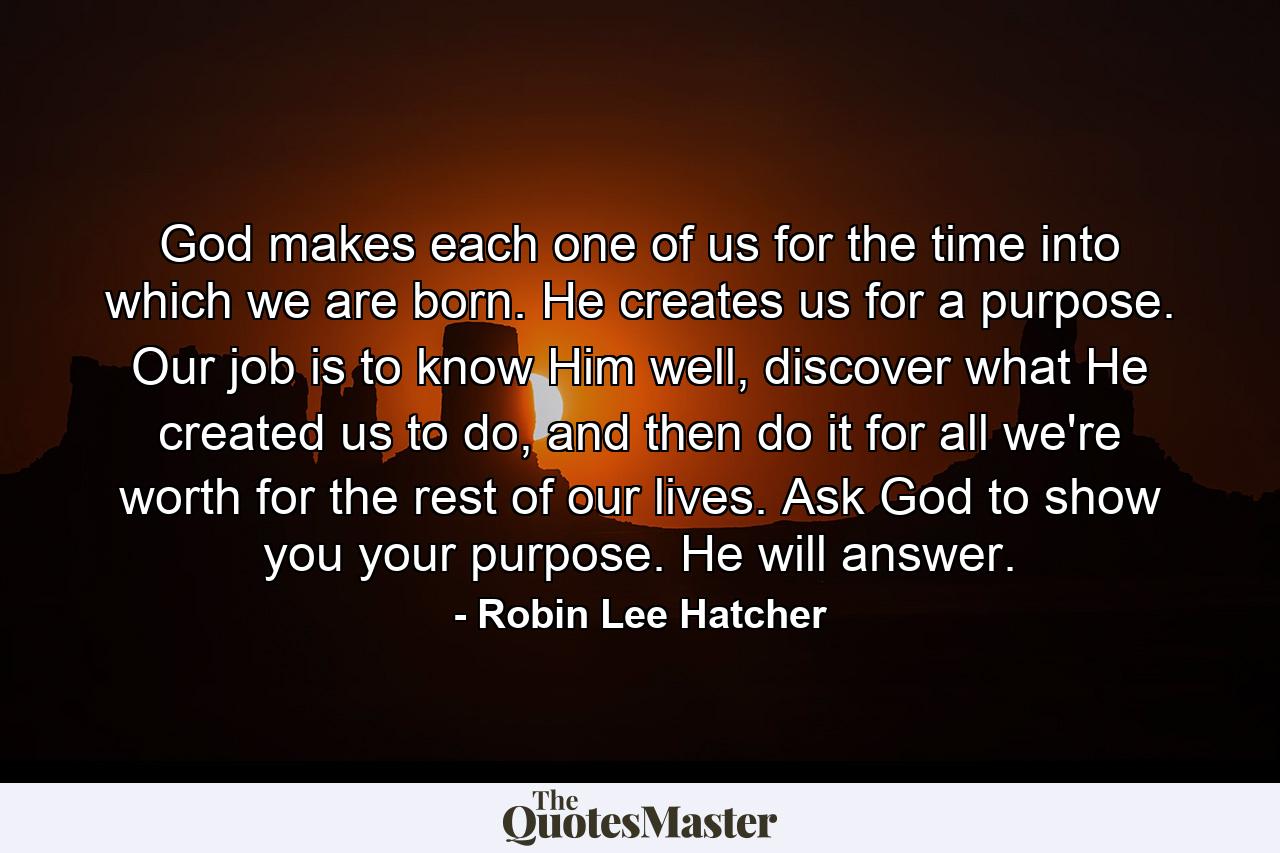 God makes each one of us for the time into which we are born. He creates us for a purpose. Our job is to know Him well, discover what He created us to do, and then do it for all we're worth for the rest of our lives. Ask God to show you your purpose. He will answer. - Quote by Robin Lee Hatcher