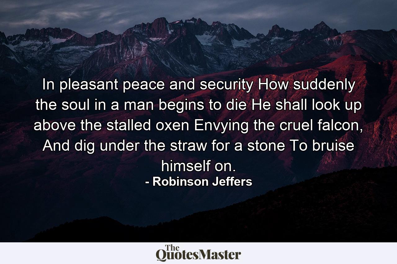 In pleasant peace and security How suddenly the soul in a man begins to die He shall look up above the stalled oxen Envying the cruel falcon, And dig under the straw for a stone To bruise himself on. - Quote by Robinson Jeffers