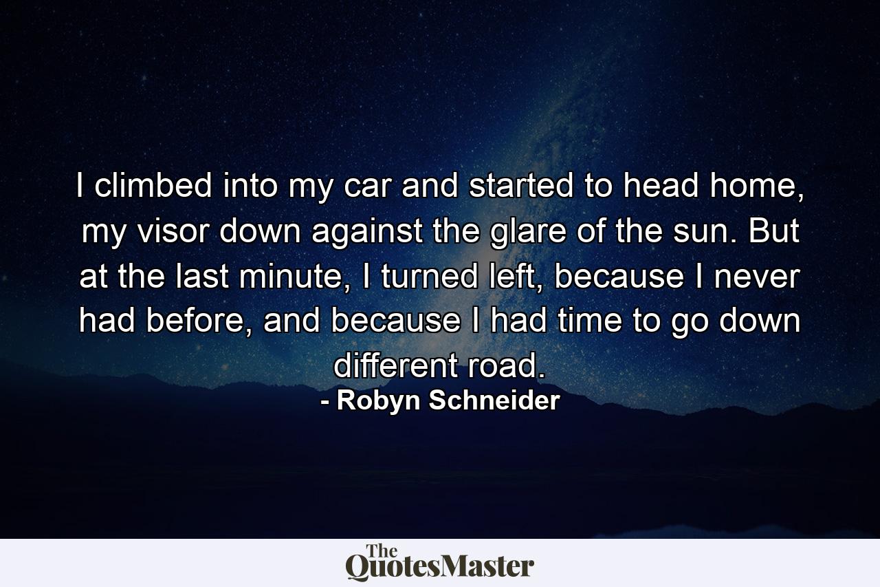 I climbed into my car and started to head home, my visor down against the glare of the sun. But at the last minute, I turned left, because I never had before, and because I had time to go down different road. - Quote by Robyn Schneider