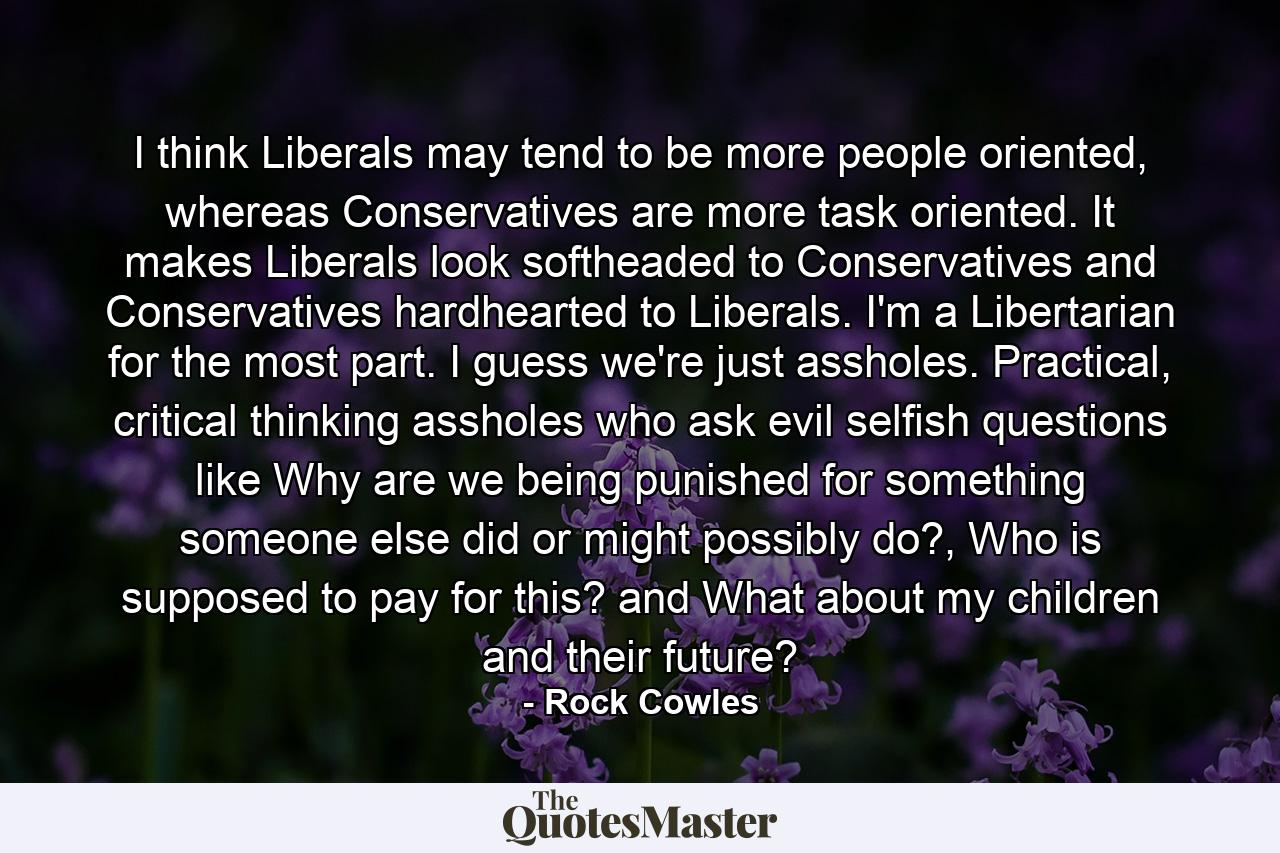 I think Liberals may tend to be more people oriented, whereas Conservatives are more task oriented. It makes Liberals look softheaded to Conservatives and Conservatives hardhearted to Liberals. I'm a Libertarian for the most part. I guess we're just assholes. Practical, critical thinking assholes who ask evil selfish questions like Why are we being punished for something someone else did or might possibly do?, Who is supposed to pay for this? and What about my children and their future? - Quote by Rock Cowles