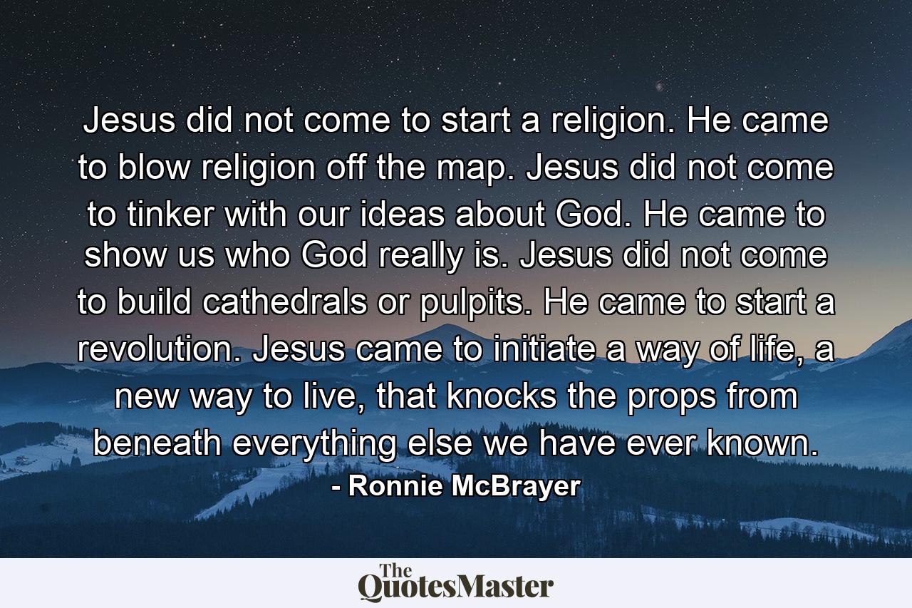 Jesus did not come to start a religion. He came to blow religion off the map. Jesus did not come to tinker with our ideas about God. He came to show us who God really is. Jesus did not come to build cathedrals or pulpits. He came to start a revolution. Jesus came to initiate a way of life, a new way to live, that knocks the props from beneath everything else we have ever known. - Quote by Ronnie McBrayer