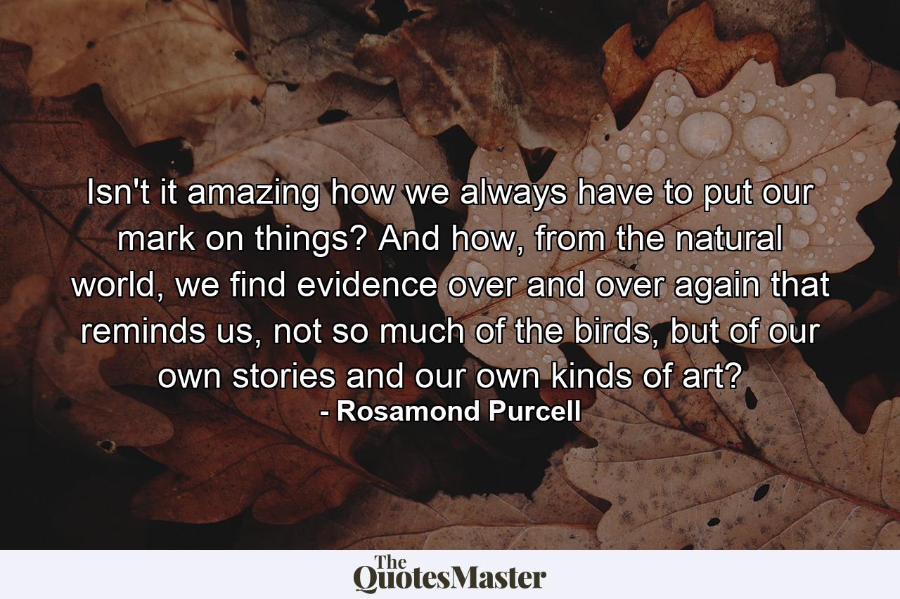 Isn't it amazing how we always have to put our mark on things? And how, from the natural world, we find evidence over and over again that reminds us, not so much of the birds, but of our own stories and our own kinds of art? - Quote by Rosamond Purcell