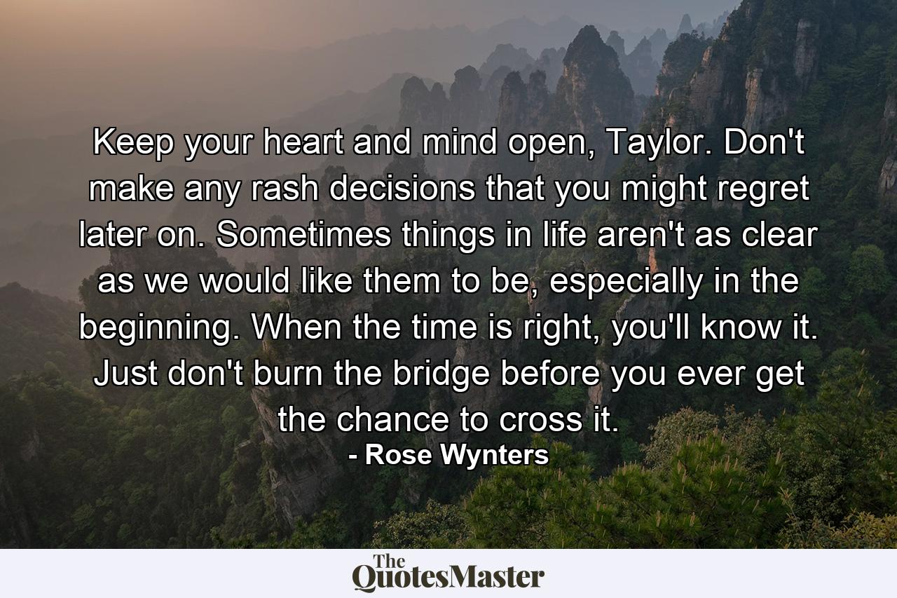 Keep your heart and mind open, Taylor. Don't make any rash decisions that you might regret later on. Sometimes things in life aren't as clear as we would like them to be, especially in the beginning. When the time is right, you'll know it. Just don't burn the bridge before you ever get the chance to cross it. - Quote by Rose Wynters