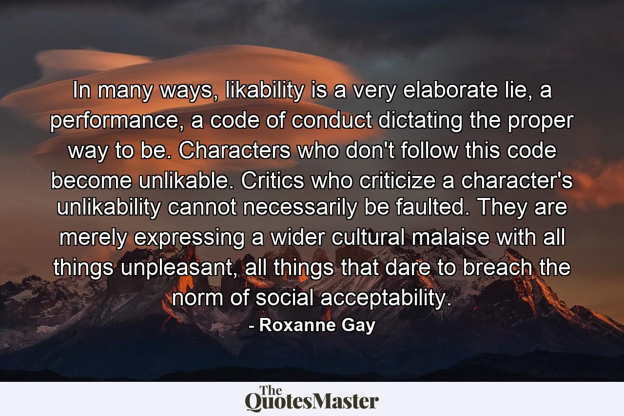 In many ways, likability is a very elaborate lie, a performance, a code of conduct dictating the proper way to be. Characters who don't follow this code become unlikable. Critics who criticize a character's unlikability cannot necessarily be faulted. They are merely expressing a wider cultural malaise with all things unpleasant, all things that dare to breach the norm of social acceptability. - Quote by Roxanne Gay