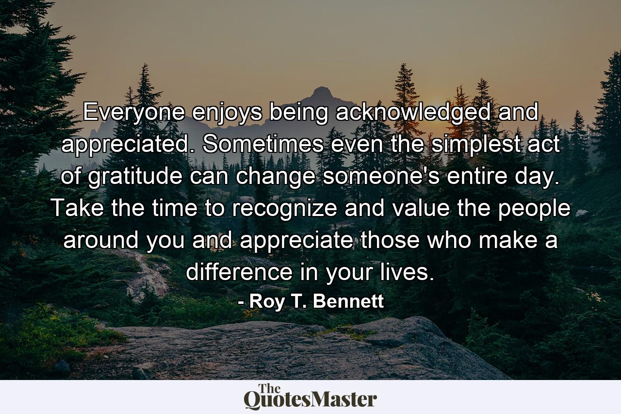 Everyone enjoys being acknowledged and appreciated. Sometimes even the simplest act of gratitude can change someone's entire day. Take the time to recognize and value the people around you and appreciate those who make a difference in your lives. - Quote by Roy T. Bennett