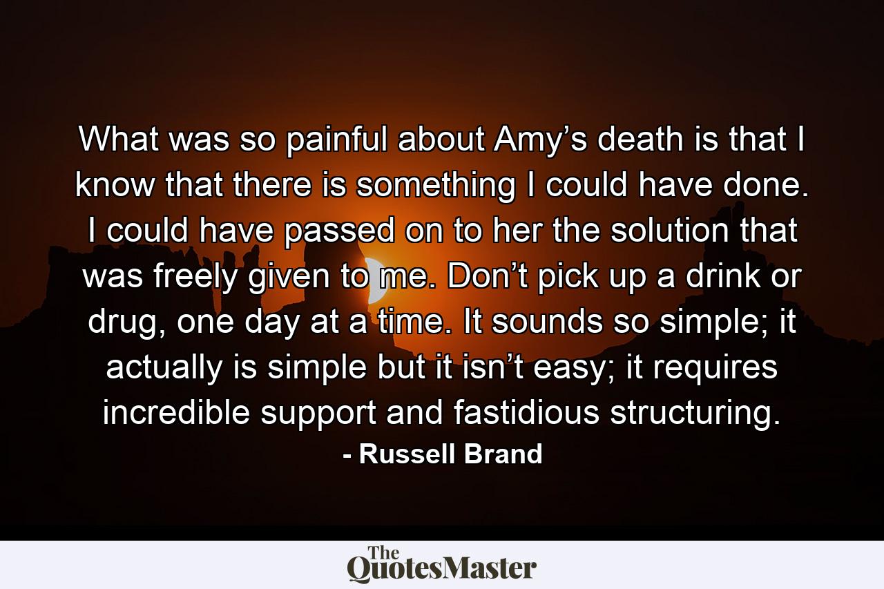 What was so painful about Amy’s death is that I know that there is something I could have done. I could have passed on to her the solution that was freely given to me. Don’t pick up a drink or drug, one day at a time. It sounds so simple; it actually is simple but it isn’t easy; it requires incredible support and fastidious structuring. - Quote by Russell Brand