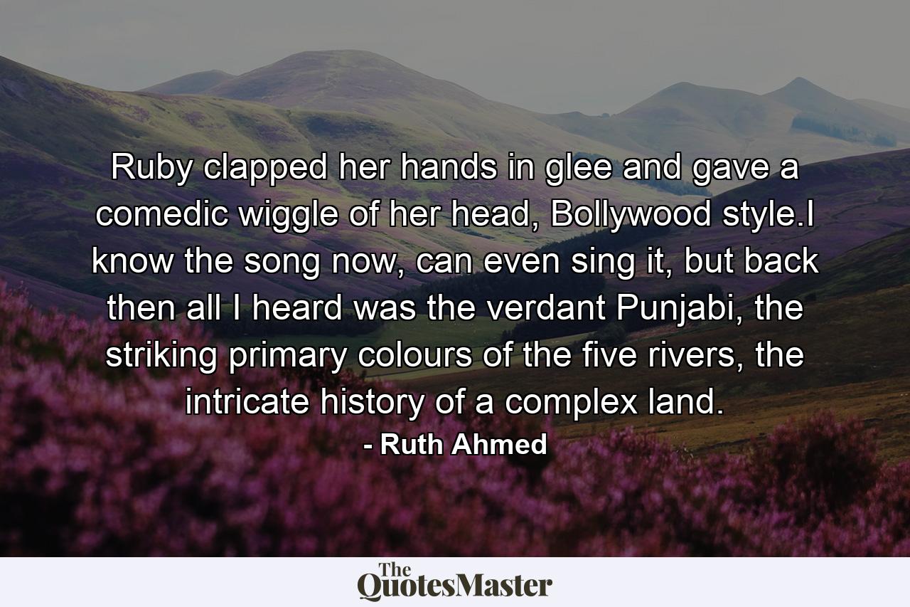 Ruby clapped her hands in glee and gave a comedic wiggle of her head, Bollywood style.I know the song now, can even sing it, but back then all I heard was the verdant Punjabi, the striking primary colours of the five rivers, the intricate history of a complex land. - Quote by Ruth Ahmed