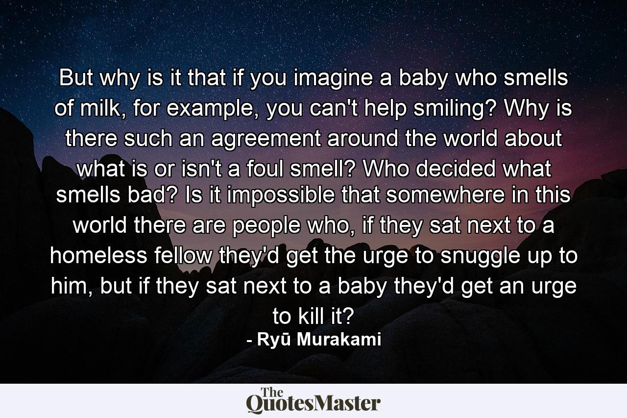 But why is it that if you imagine a baby who smells of milk, for example, you can't help smiling? Why is there such an agreement around the world about what is or isn't a foul smell? Who decided what smells bad? Is it impossible that somewhere in this world there are people who, if they sat next to a homeless fellow they'd get the urge to snuggle up to him, but if they sat next to a baby they'd get an urge to kill it? - Quote by Ryū Murakami