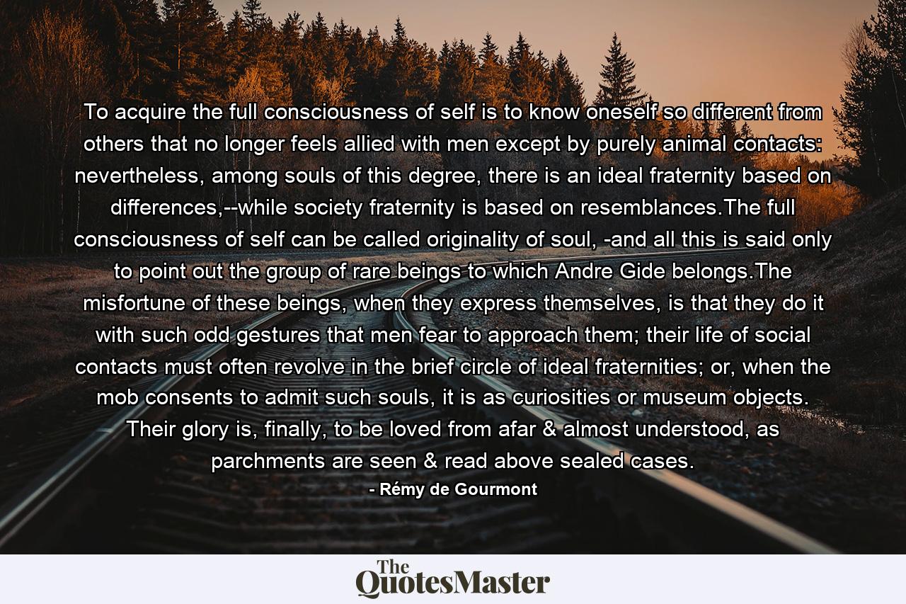 To acquire the full consciousness of self is to know oneself so different from others that no longer feels allied with men except by purely animal contacts: nevertheless, among souls of this degree, there is an ideal fraternity based on differences,--while society fraternity is based on resemblances.The full consciousness of self can be called originality of soul, -and all this is said only to point out the group of rare beings to which Andre Gide belongs.The misfortune of these beings, when they express themselves, is that they do it with such odd gestures that men fear to approach them; their life of social contacts must often revolve in the brief circle of ideal fraternities; or, when the mob consents to admit such souls, it is as curiosities or museum objects. Their glory is, finally, to be loved from afar & almost understood, as parchments are seen & read above sealed cases. - Quote by Rémy de Gourmont