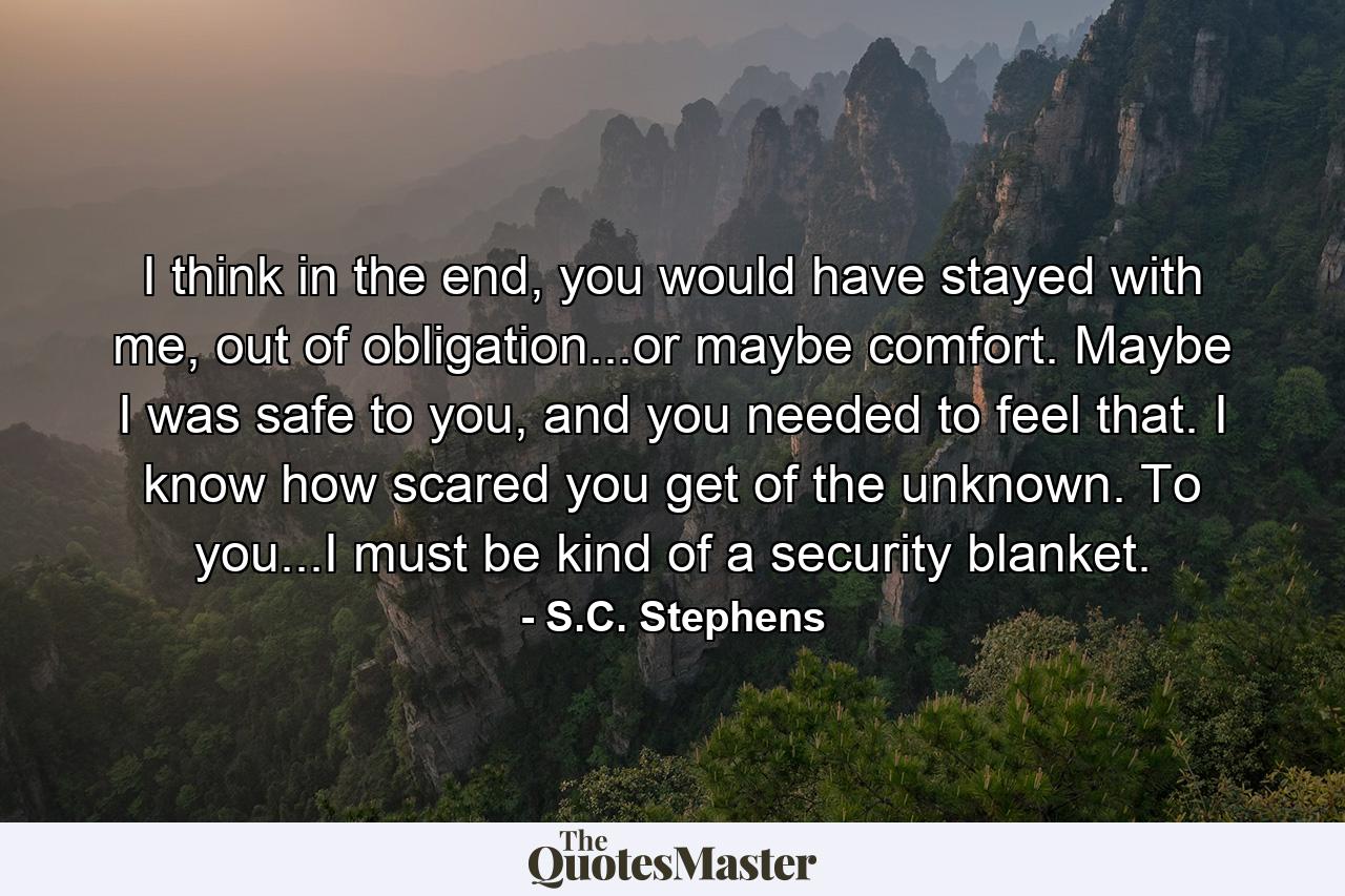 I think in the end, you would have stayed with me, out of obligation...or maybe comfort. Maybe I was safe to you, and you needed to feel that. I know how scared you get of the unknown. To you...I must be kind of a security blanket. - Quote by S.C. Stephens