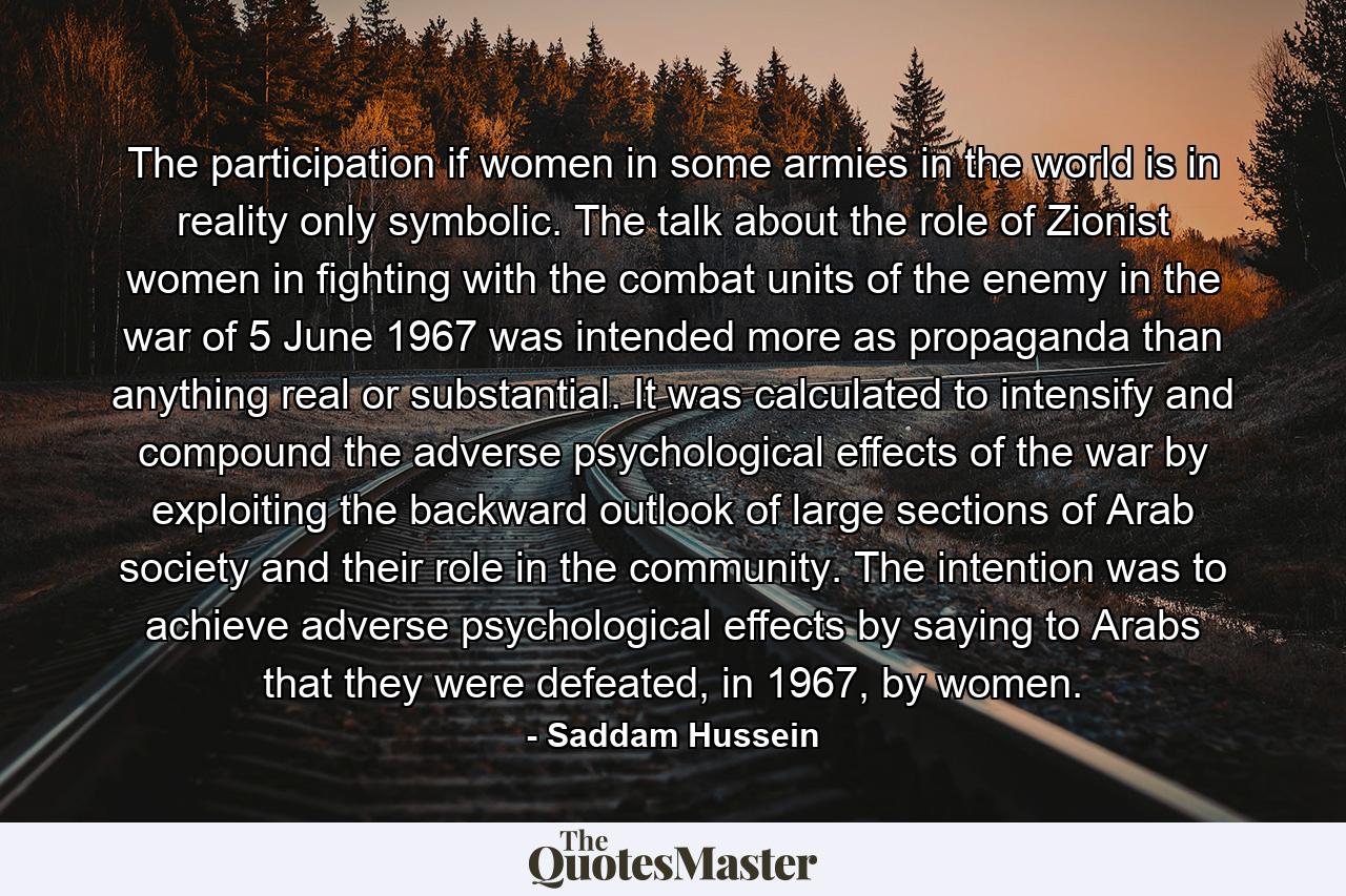 The participation if women in some armies in the world is in reality only symbolic. The talk about the role of Zionist women in fighting with the combat units of the enemy in the war of 5 June 1967 was intended more as propaganda than anything real or substantial. It was calculated to intensify and compound the adverse psychological effects of the war by exploiting the backward outlook of large sections of Arab society and their role in the community. The intention was to achieve adverse psychological effects by saying to Arabs that they were defeated, in 1967, by women. - Quote by Saddam Hussein