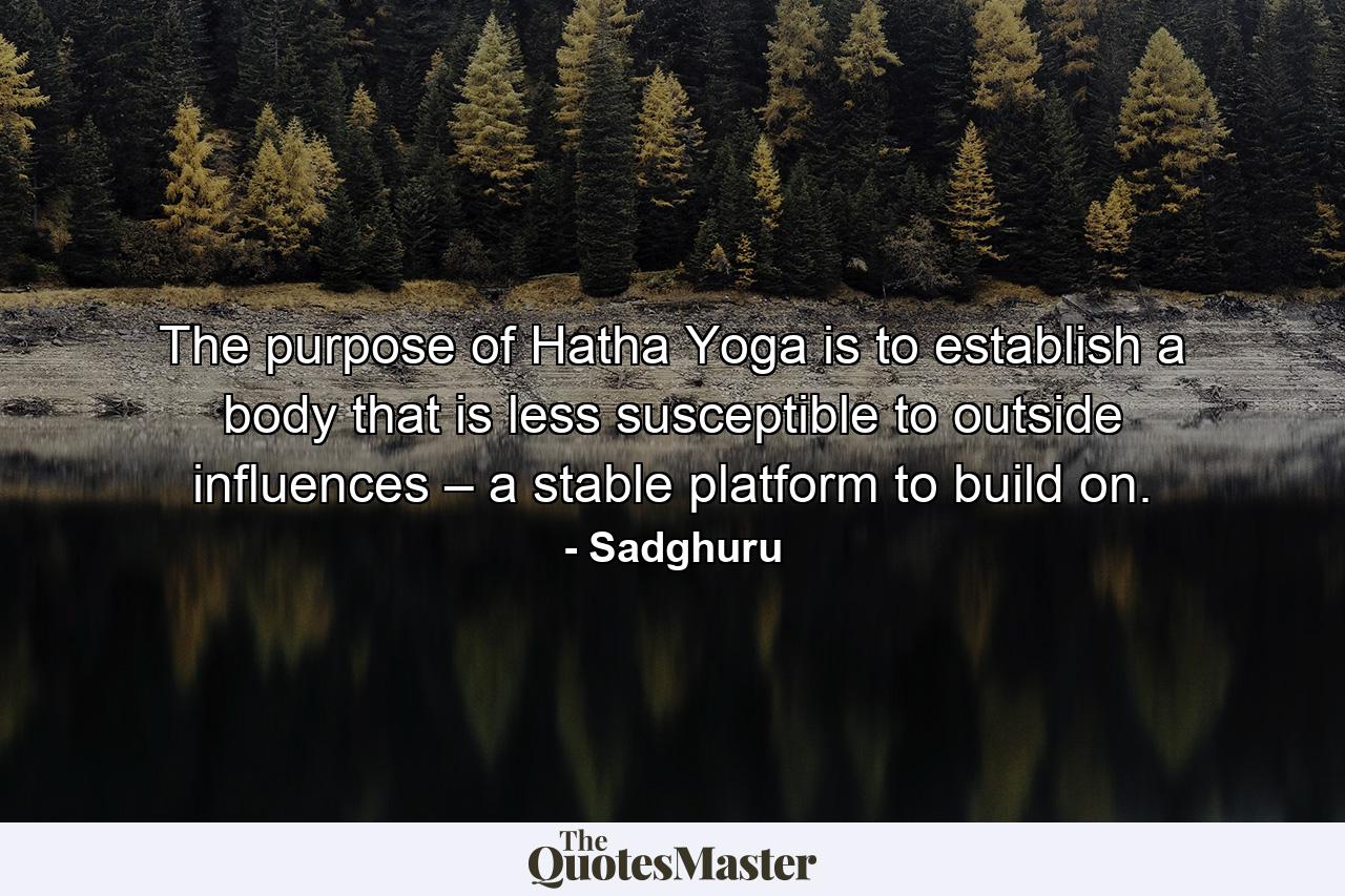 The purpose of Hatha Yoga is to establish a body that is less susceptible to outside influences – a stable platform to build on. - Quote by Sadghuru