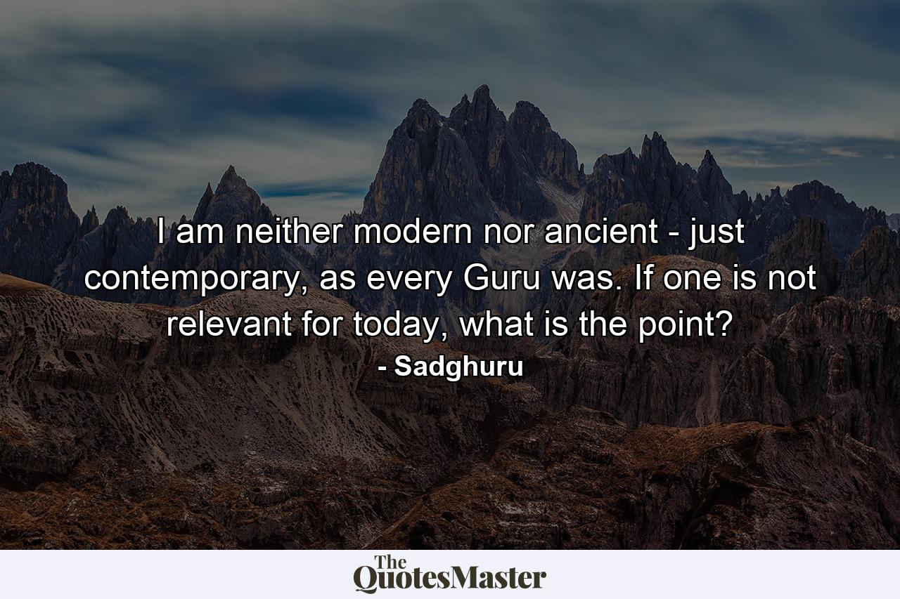 I am neither modern nor ancient - just contemporary, as every Guru was. If one is not relevant for today, what is the point? - Quote by Sadghuru