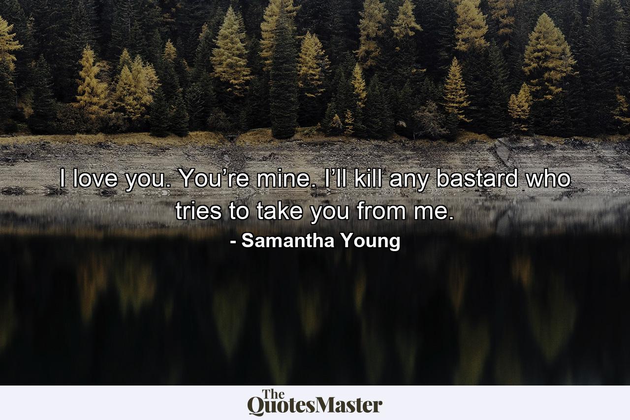 I love you. You’re mine. I’ll kill any bastard who tries to take you from me. - Quote by Samantha Young