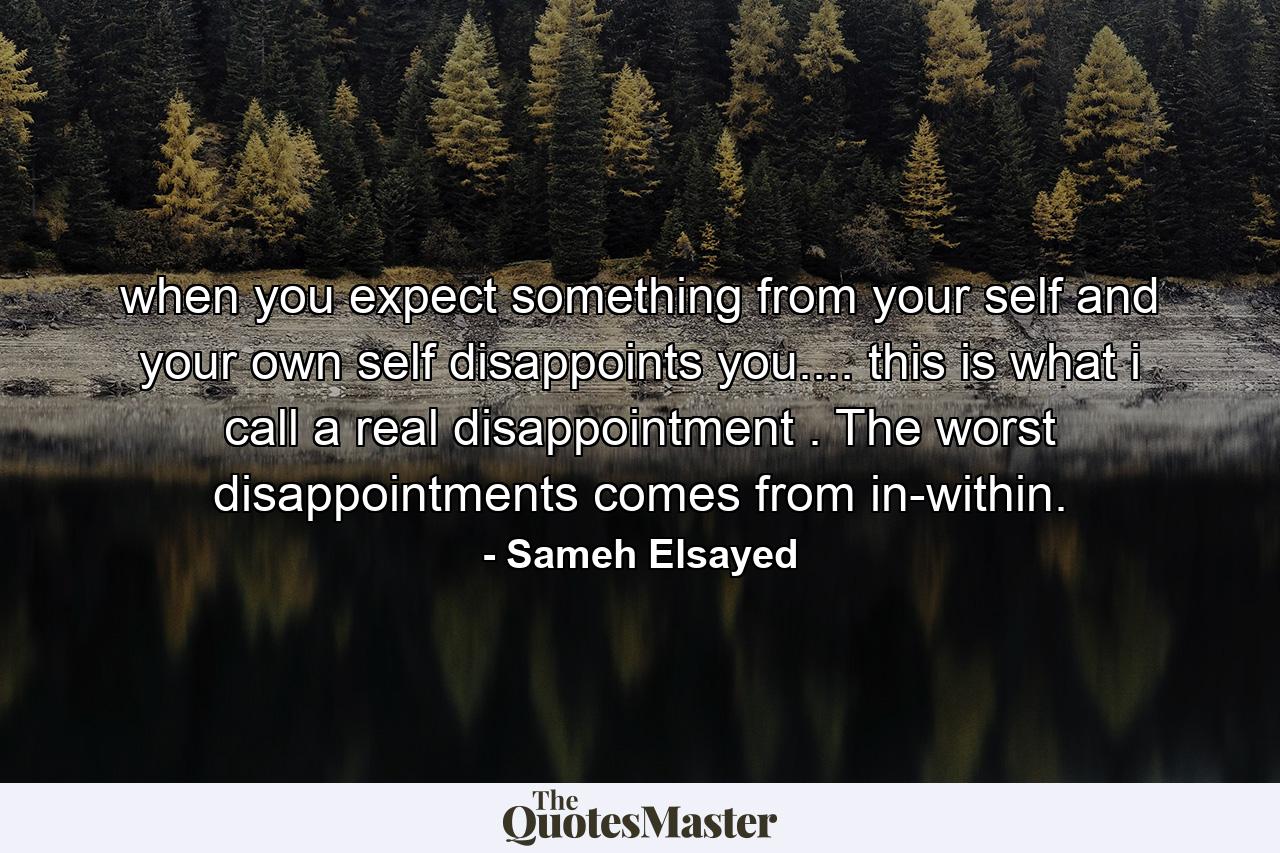 when you expect something from your self and your own self disappoints you.... this is what i call a real disappointment . The worst disappointments comes from in-within. - Quote by Sameh Elsayed