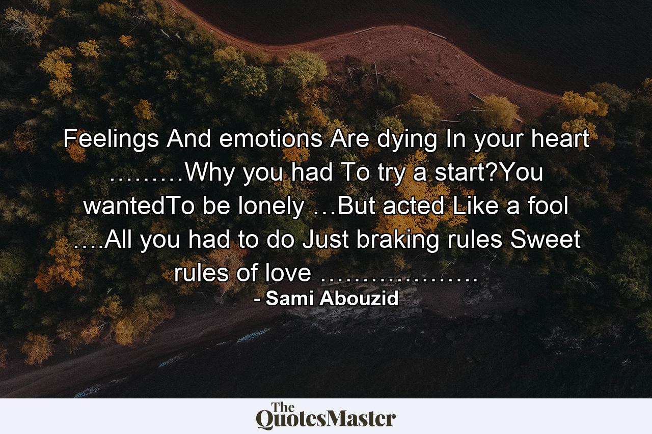 Feelings And emotions Are dying In your heart ………Why you had To try a start?You wantedTo be lonely …But acted Like a fool ….All you had to do Just braking rules Sweet rules of love ………………. - Quote by Sami Abouzid