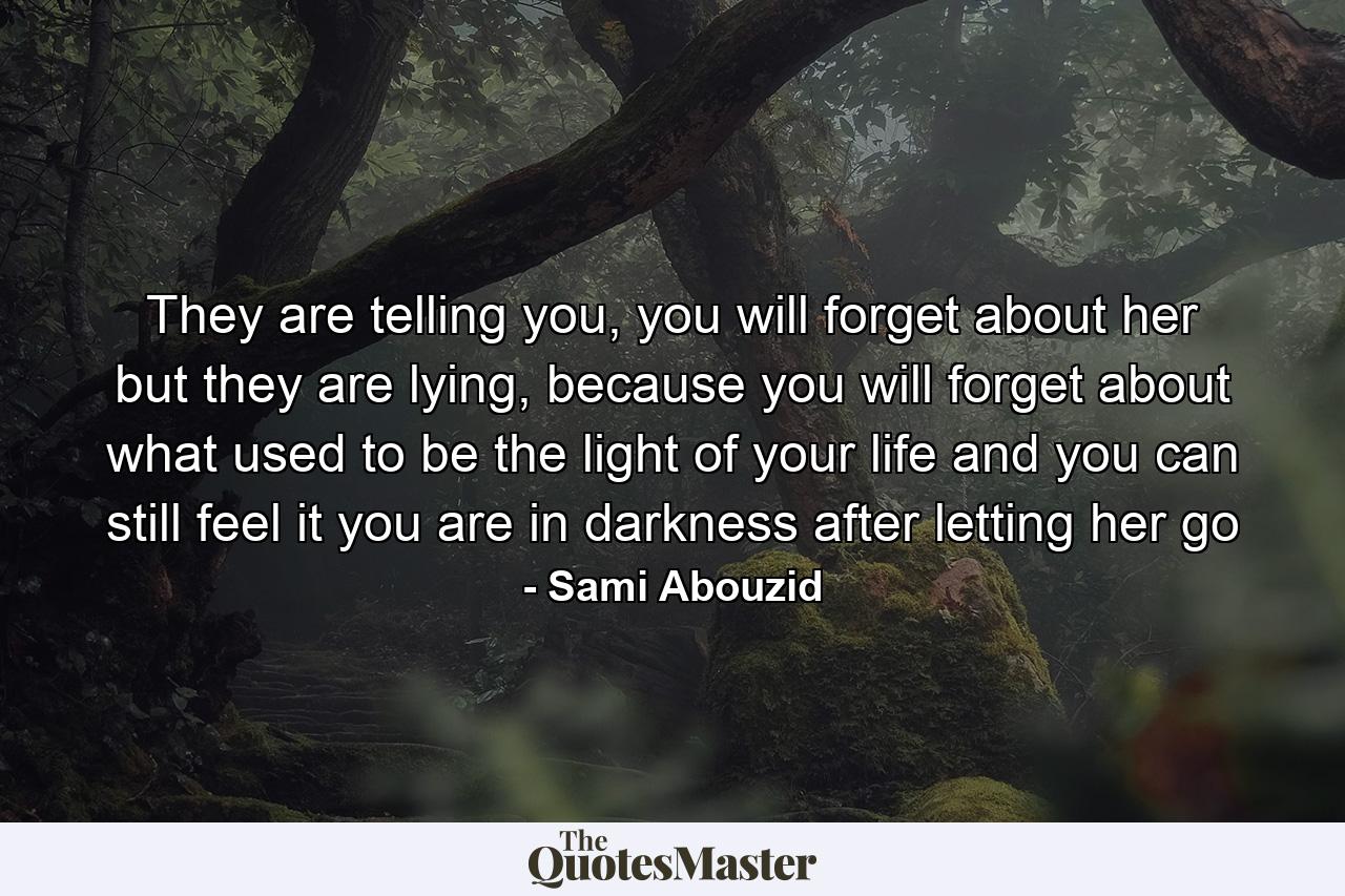 They are telling you, you will forget about her but they are lying, because you will forget about what used to be the light of your life and you can still feel it you are in darkness after letting her go - Quote by Sami Abouzid