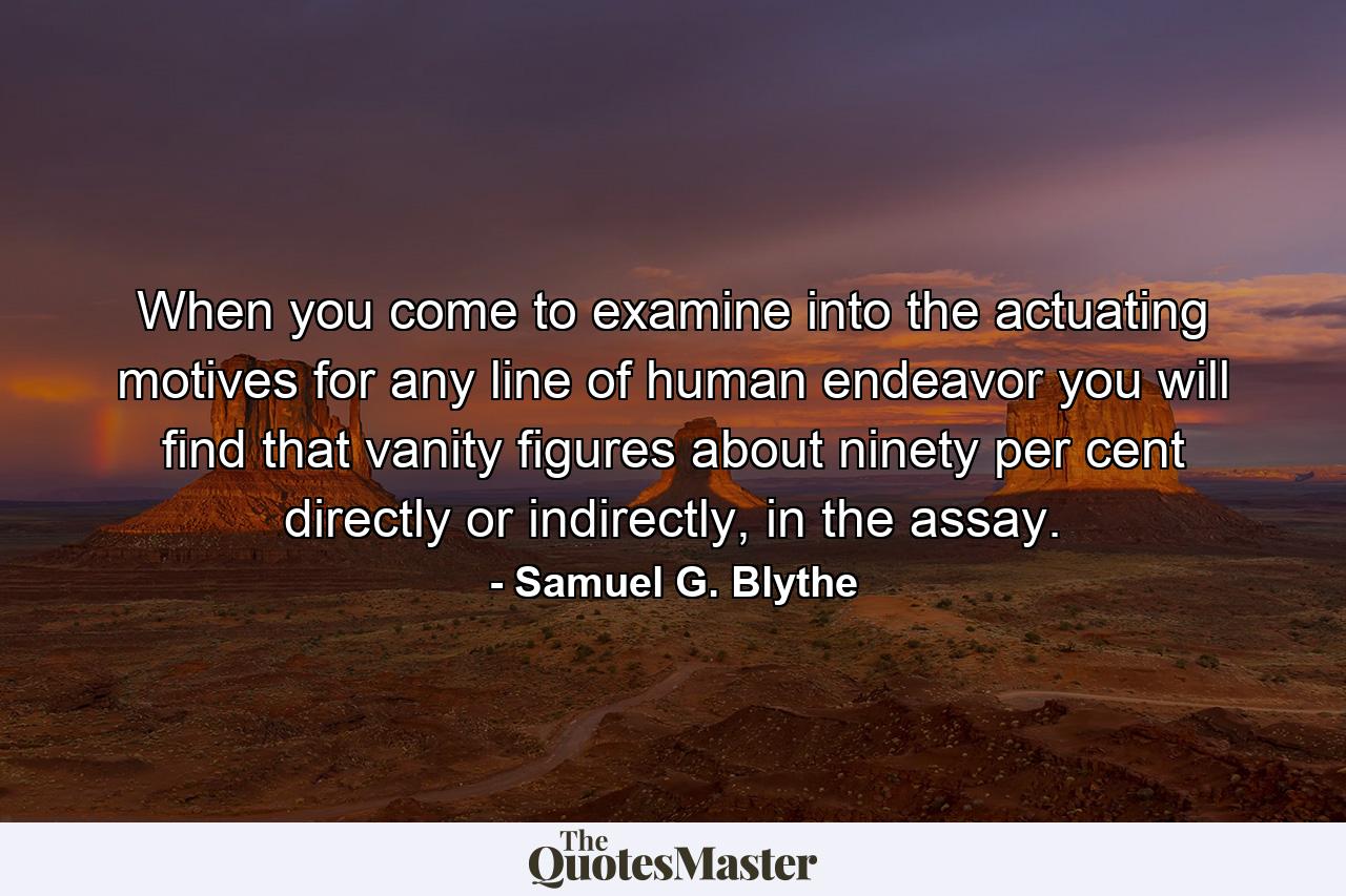 When you come to examine into the actuating motives for any line of human endeavor you will find that vanity figures about ninety per cent directly or indirectly, in the assay. - Quote by Samuel G. Blythe