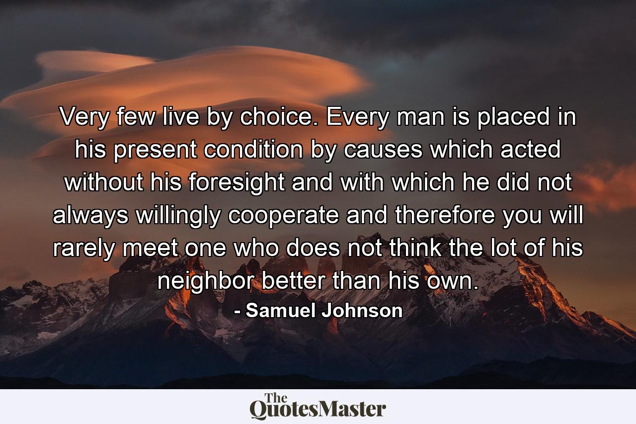 Very few live by choice. Every man is placed in his present condition by causes which acted without his foresight  and with which he did not always willingly cooperate  and therefore you will rarely meet one who does not think the lot of his neighbor better than his own. - Quote by Samuel Johnson