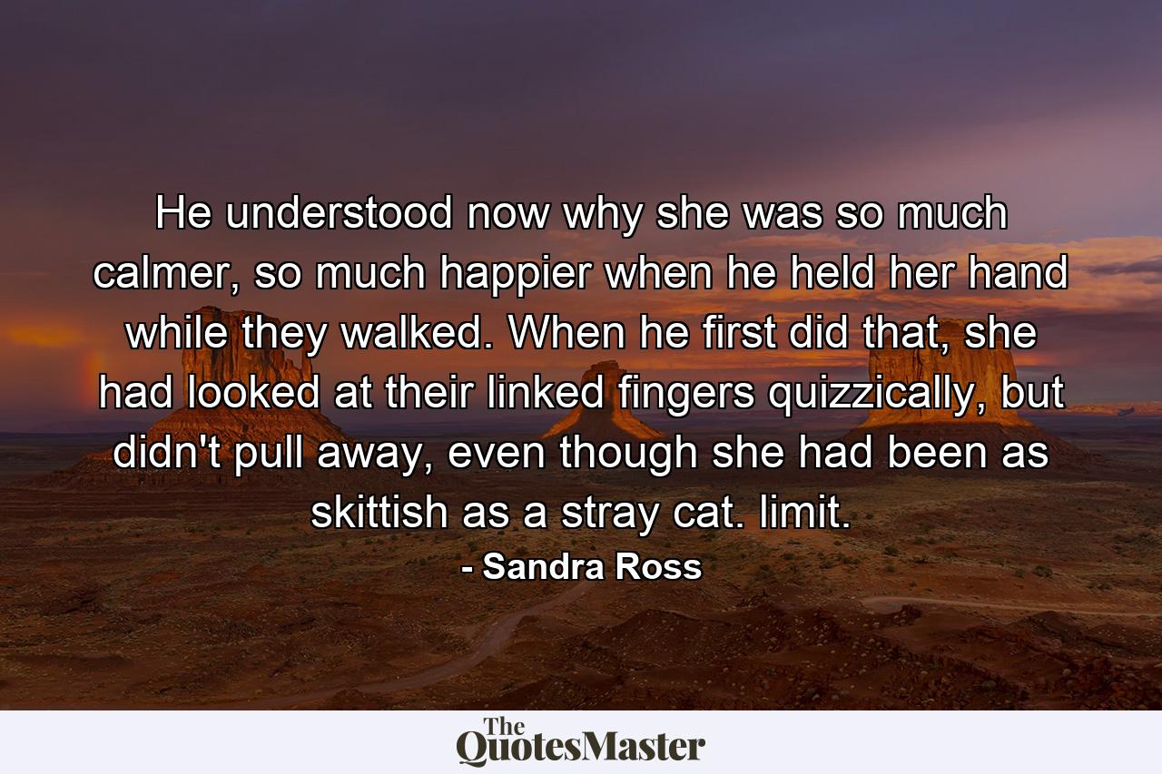 He understood now why she was so much calmer, so much happier when he held her hand while they walked. When he first did that, she had looked at their linked fingers quizzically, but didn't pull away, even though she had been as skittish as a stray cat. limit. - Quote by Sandra Ross