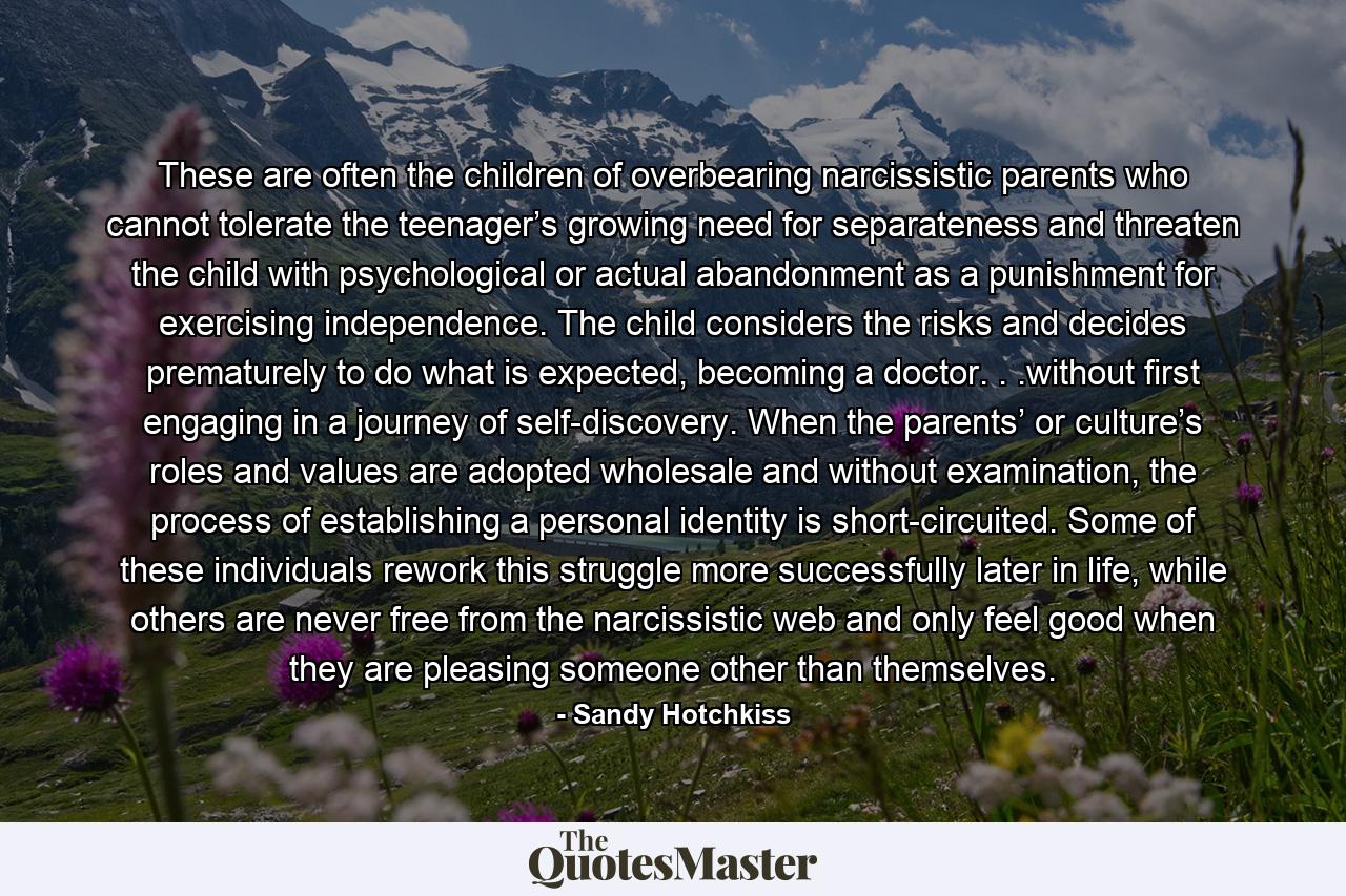 These are often the children of overbearing narcissistic parents who cannot tolerate the teenager’s growing need for separateness and threaten the child with psychological or actual abandonment as a punishment for exercising independence. The child considers the risks and decides prematurely to do what is expected, becoming a doctor. . .without first engaging in a journey of self-discovery. When the parents’ or culture’s roles and values are adopted wholesale and without examination, the process of establishing a personal identity is short-circuited. Some of these individuals rework this struggle more successfully later in life, while others are never free from the narcissistic web and only feel good when they are pleasing someone other than themselves. - Quote by Sandy Hotchkiss