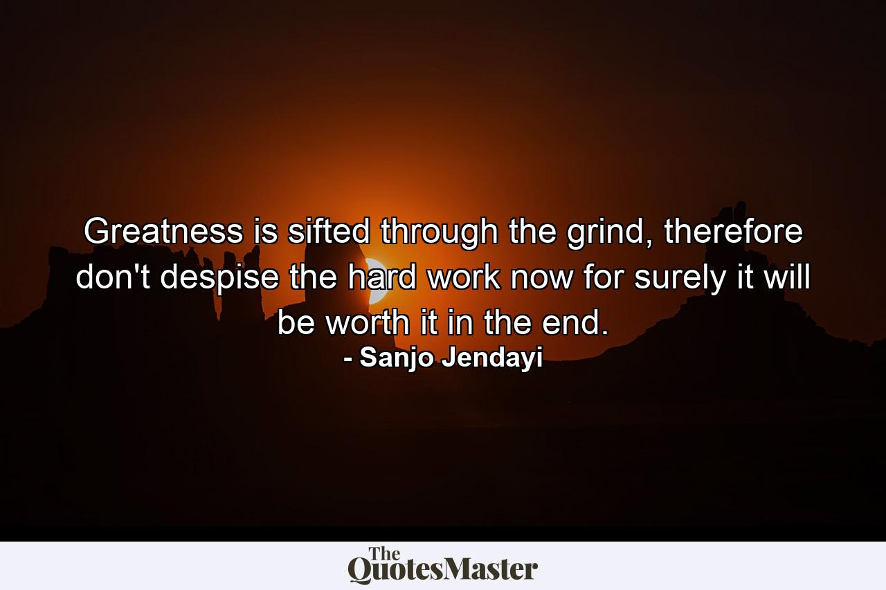 Greatness is sifted through the grind, therefore don't despise the hard work now for surely it will be worth it in the end. - Quote by Sanjo Jendayi