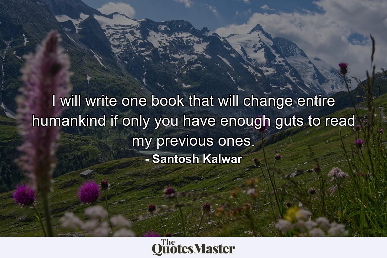 I will write one book that will change entire humankind if only you have enough guts to read my previous ones. - Quote by Santosh Kalwar